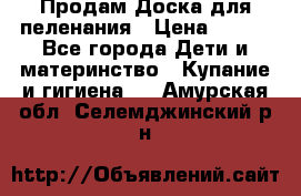 Продам Доска для пеленания › Цена ­ 100 - Все города Дети и материнство » Купание и гигиена   . Амурская обл.,Селемджинский р-н